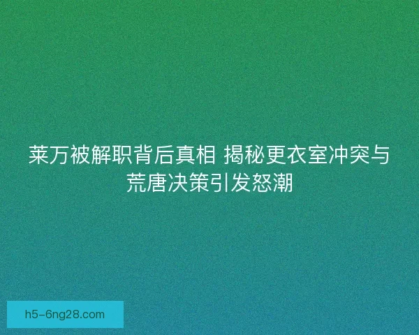 莱万被解职背后真相 揭秘更衣室冲突与荒唐决策引发怒潮