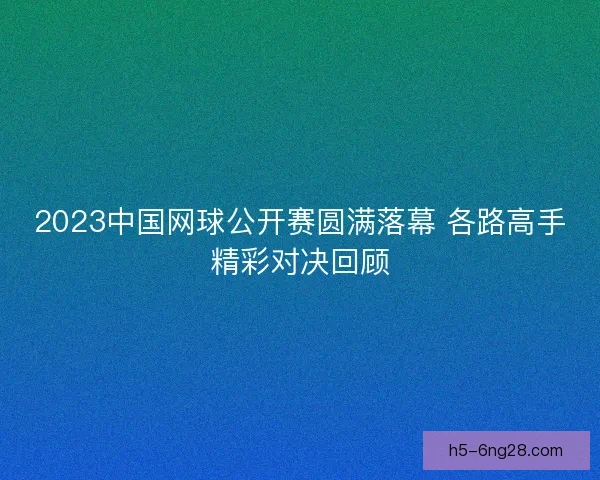 2023中国网球公开赛圆满落幕 各路高手精彩对决回顾