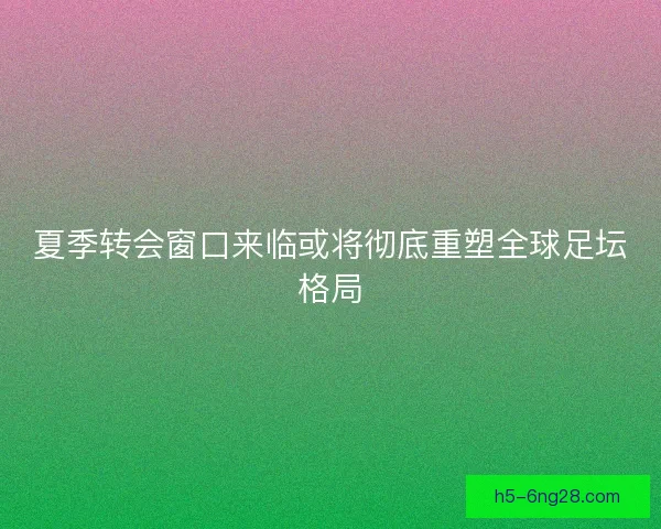 夏季转会窗口来临或将彻底重塑全球足坛格局