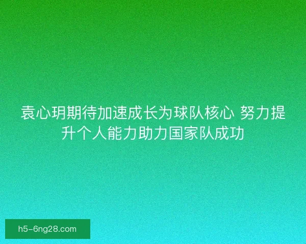 袁心玥期待加速成长为球队核心 努力提升个人能力助力国家队成功