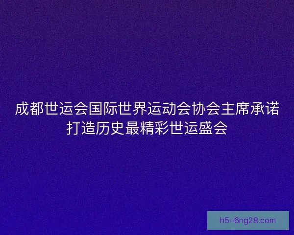 成都世运会国际世界运动会协会主席承诺打造历史最精彩世运盛会 成都世运会国际世界运动会协会主席承诺打造历史最精彩世运盛会