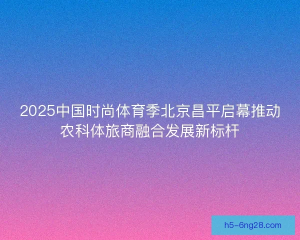 2025中国时尚体育季北京昌平启幕推动农科体旅商融合发展新标杆 2025中国时尚体育季北京昌平启幕推动农科体旅商融合发展新标杆