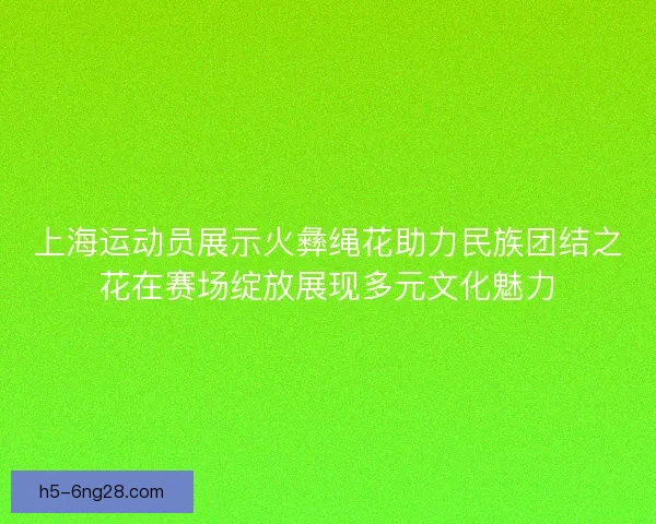 上海运动员展示火彝绳花助力民族团结之花在赛场绽放展现多元文化魅力 上海运动员展示火彝绳花助力民族团结之花在赛场绽放展现多元文化魅力