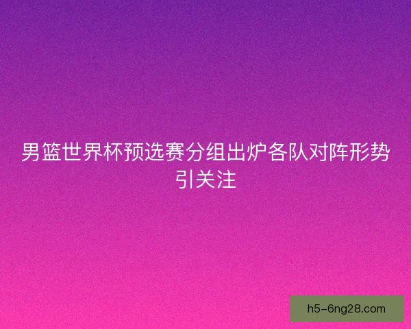 男篮世界杯预选赛分组出炉各队对阵形势引关注 男篮世界杯预选赛分组出炉各队对阵形势引关注