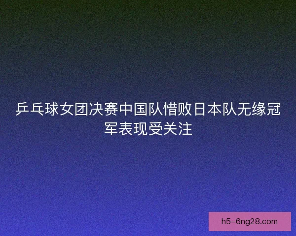 乒乓球女团决赛中国队惜败日本队无缘冠军表现受关注 乒乓球女团决赛中国队惜败日本队无缘冠军表现受关注