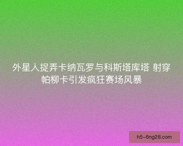 外星人捉弄卡纳瓦罗与科斯塔库塔 射穿帕柳卡引发疯狂赛场风暴 外星人捉弄卡纳瓦罗与科斯塔库塔 射穿帕柳卡引发疯狂赛场风暴