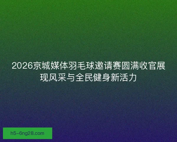2026京城媒体羽毛球邀请赛圆满收官展现风采与全民健身新活力
