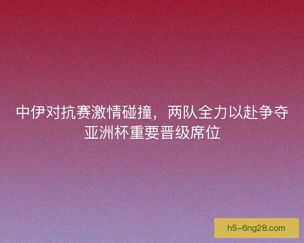 中伊对抗赛激情碰撞，两队全力以赴争夺亚洲杯重要晋级席位