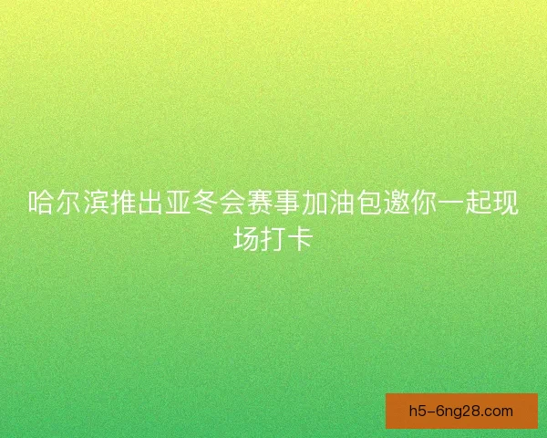 哈尔滨推出亚冬会赛事加油包邀你一起现场打卡