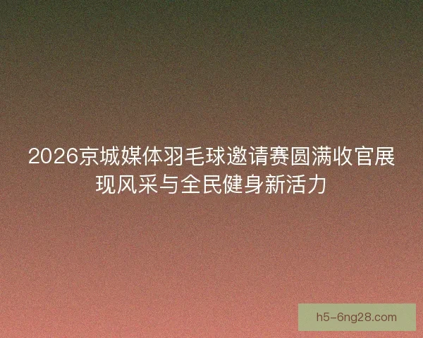 2026京城媒体羽毛球邀请赛圆满收官展现风采与全民健身新活力